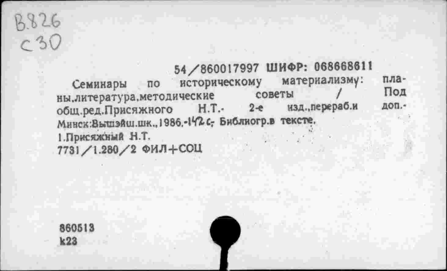 ﻿54/860017997 ШИФР: 06866861!
Семинары по историческому материализму: ны.литература. методические советы / общ.ред.Присяжного Н.Т.-	2-е изд.,перераб.и
Минск’.Вышэйш.шк., I986,-1*Л Сг Библиогр.в тексте.
1.Присяжный Н.Т.
7731/1.280/2 ФИЛ+СОН
пла-
Под
доп.-
860613 К23